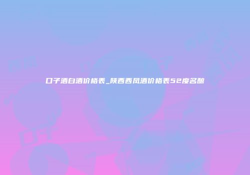 口子酒白酒价格表_陕西西凤酒价格表52度名酿