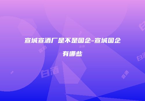 宣城宣酒厂是不是国企-宣城国企有哪些