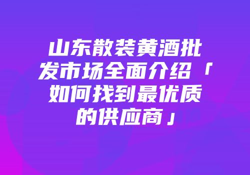 山东散装黄酒批发市场全面介绍「如何找到最优质的供应商」