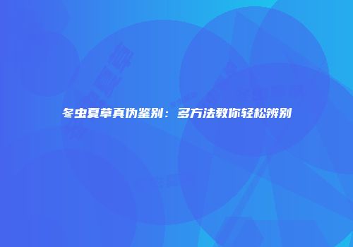 冬虫夏草真伪鉴别：多方法教你轻松辨别