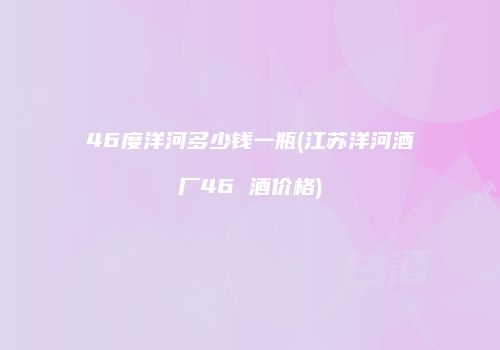 46度洋河多少钱一瓶(江苏洋河酒厂46 酒价格)