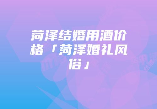 菏泽结婚用酒价格「菏泽婚礼风俗」