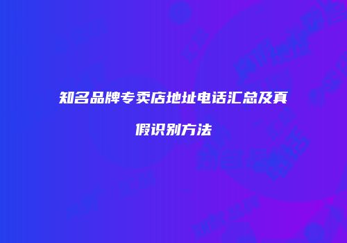 知名品牌专卖店地址电话汇总及真假识别方法