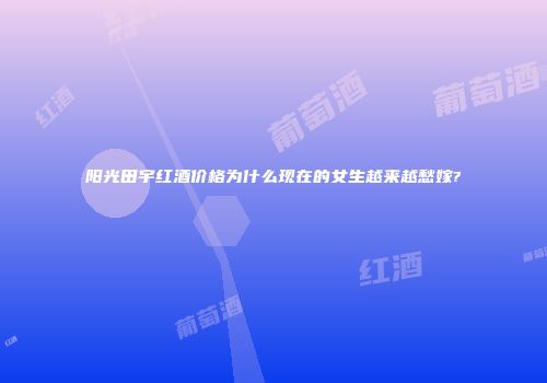 阳光田宇红酒价格为什么现在的女生越来越愁嫁?