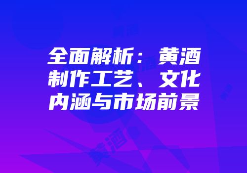 全面解析：黄酒制作工艺、文化内涵与市场前景