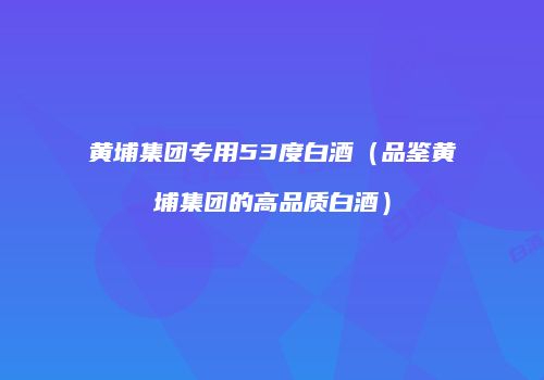 黄埔集团专用53度白酒（品鉴黄埔集团的高品质白酒）