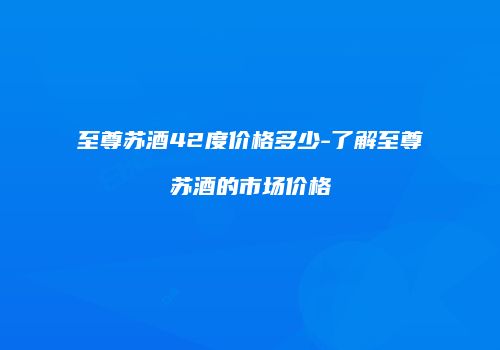 至尊苏酒42度价格多少-了解至尊苏酒的市场价格