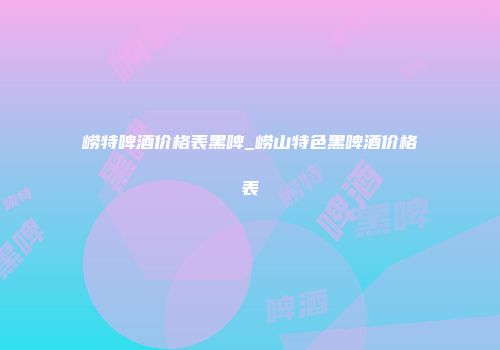 崂特啤酒价格表黑啤_崂山特色黑啤酒价格表