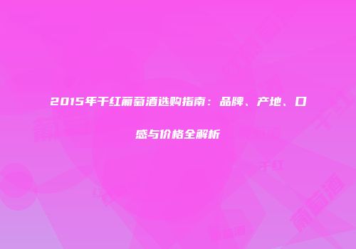 2015年干红葡萄酒选购指南：品牌、产地、口感与价格全解析
