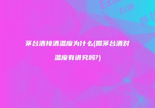 茅台酒接酒温度为什么(喝茅台酒对温度有讲究吗?)