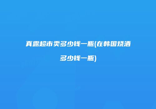真露超市卖多少钱一瓶(在韩国烧酒多少钱一瓶)