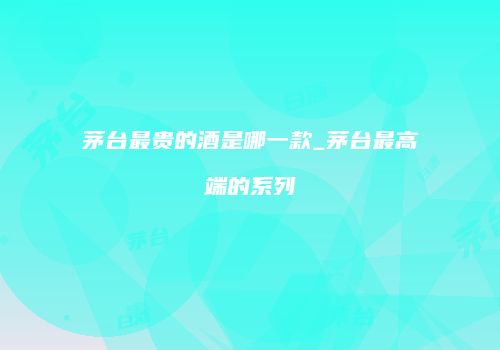 茅台最贵的酒是哪一款_茅台最高端的系列