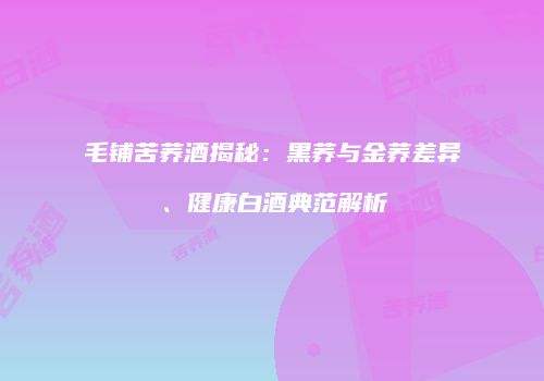 毛铺苦荞酒揭秘：黑荞与金荞差异、健康白酒典范解析