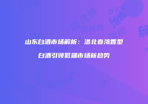 山东白酒市场解析：洛北春浓香型白酒引领低端市场新趋势