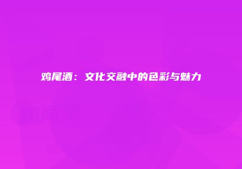 鸡尾酒：文化交融中的色彩与魅力