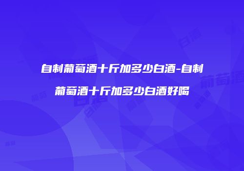 自制葡萄酒十斤加多少白酒-自制葡萄酒十斤加多少白酒好喝