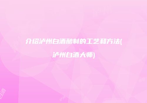 介绍泸州白酒酿制的工艺和方法(泸州白酒大师)