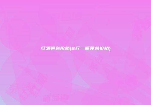 红酒茅台价格(2斤一瓶茅台价格)