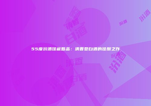 55度汾酒馆藏甄品：清香型白酒的佳酿之作
