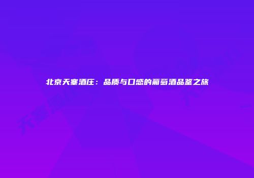北京天塞酒庄：品质与口感的葡萄酒品鉴之旅