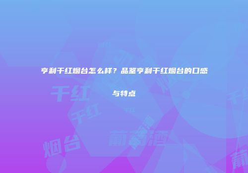 亨利干红烟台怎么样？品鉴亨利干红烟台的口感与特点