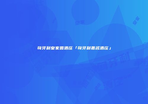 匈牙利皇家园酒庄「匈牙利著名酒庄」