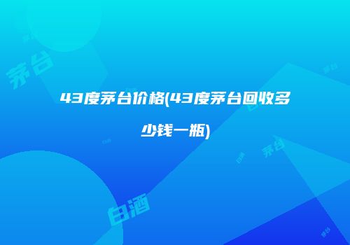 43度茅台价格(43度茅台回收多少钱一瓶)