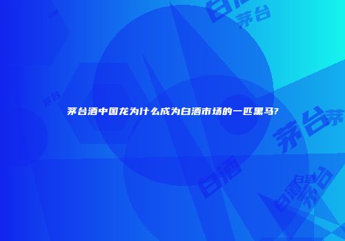 茅台酒中国龙为什么成为白酒市场的一匹黑马?