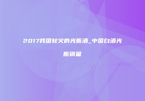 2017我国较火的光瓶酒_中国白酒光瓶销量
