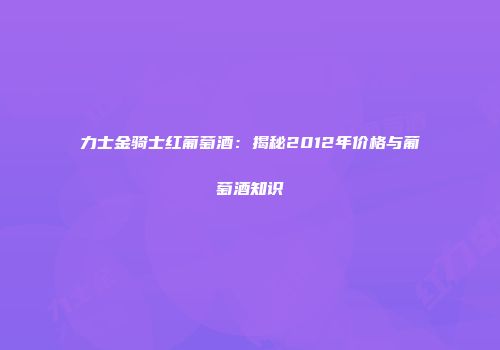 力士金骑士红葡萄酒：揭秘2012年价格与葡萄酒知识