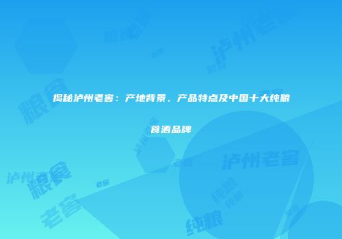 揭秘泸州老窖：产地背景、产品特点及中国十大纯粮食酒品牌