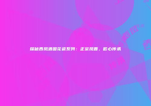 探秘西凤酒国花瓷系列：正宗凤香，匠心传承