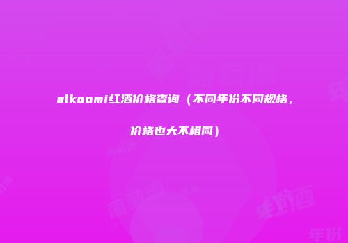 alkoomi红酒价格查询（不同年份不同规格，价格也大不相同）
