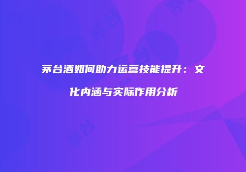 茅台酒如何助力运营技能提升：文化内涵与实际作用分析