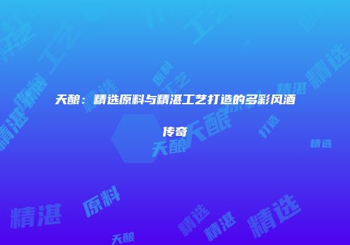 天酿：精选原料与精湛工艺打造的多彩风酒传奇