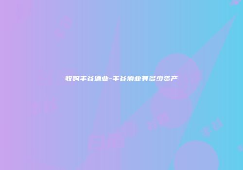收购丰谷酒业-丰谷酒业有多少资产