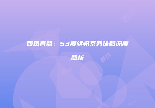 西凤青鼎：53度旗帜系列佳酿深度解析