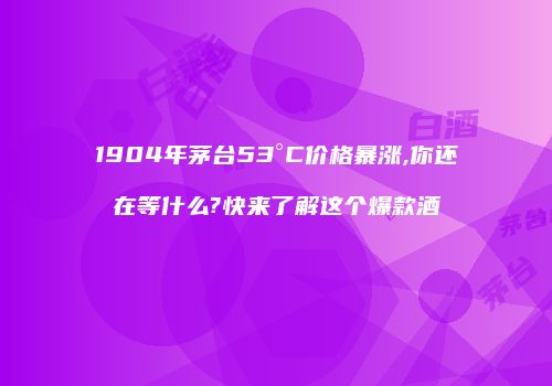 1904年茅台53°C价格暴涨,你还在等什么?快来了解这个爆款酒