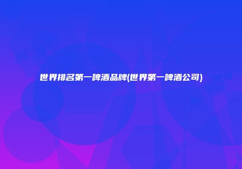 世界排名第一啤酒品牌(世界第一啤酒公司)