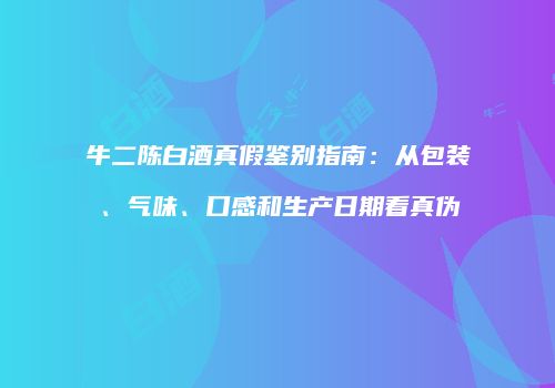 牛二陈白酒真假鉴别指南：从包装、气味、口感和生产日期看真伪