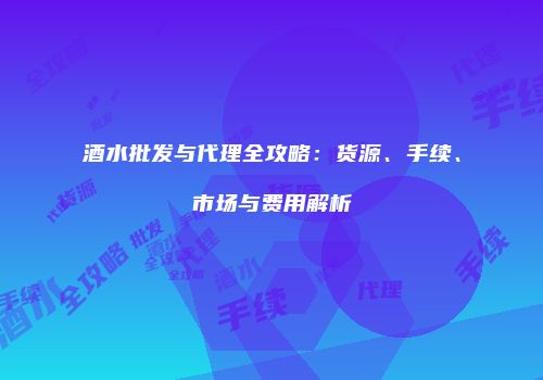 酒水批发与代理全攻略：货源、手续、市场与费用解析