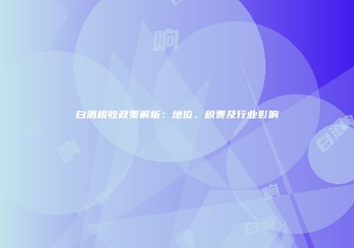 白酒税收政策解析：地位、税费及行业影响