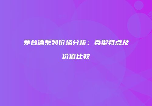 茅台酒系列价格分析：类型特点及价值比较
