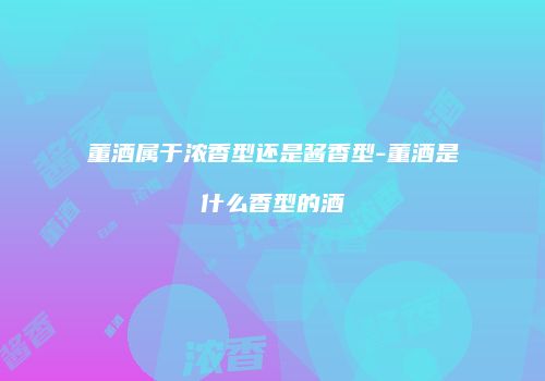 董酒属于浓香型还是酱香型-董酒是什么香型的酒