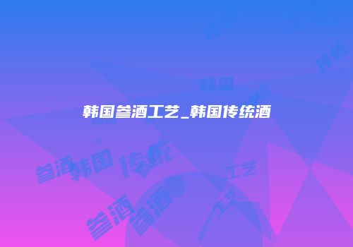 韩国参酒工艺_韩国传统酒