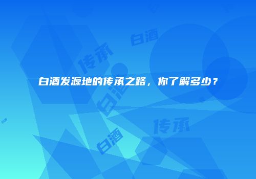 白酒发源地的传承之路，你了解多少？