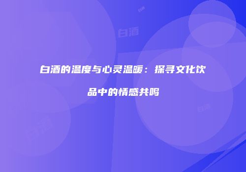 白酒的温度与心灵温暖：探寻文化饮品中的情感共鸣