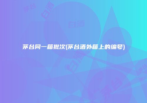 茅台同一箱批次(茅台酒外箱上的编号)