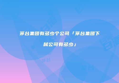 茅台集团有多少个公司「茅台集团下属公司有多少」