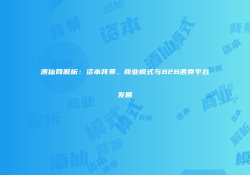 酒仙网解析：资本背景、商业模式与B2B酒类平台发展